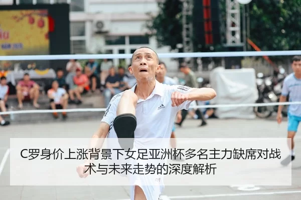 C罗身价上涨背景下女足亚洲杯多名主力缺席对战术与未来走势的深度解析